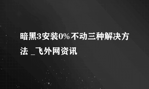 暗黑3安装0%不动三种解决方法 _飞外网资讯