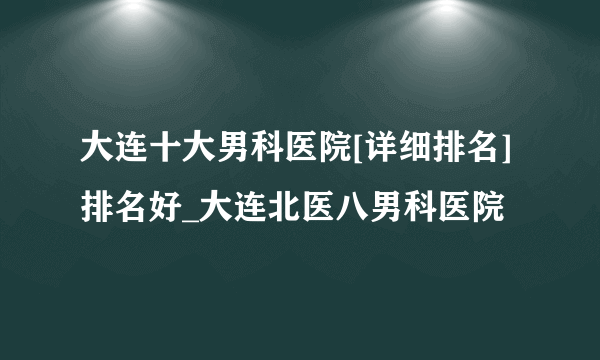 大连十大男科医院[详细排名]排名好_大连北医八男科医院