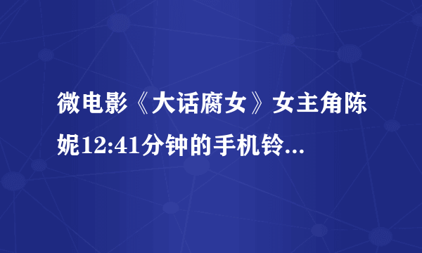 微电影《大话腐女》女主角陈妮12:41分钟的手机铃声是什么？