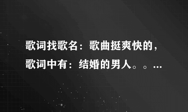 歌词找歌名：歌曲挺爽快的，歌词中有：结婚的男人。。。。 结婚的男人赚钱最重要。。。。 求高人