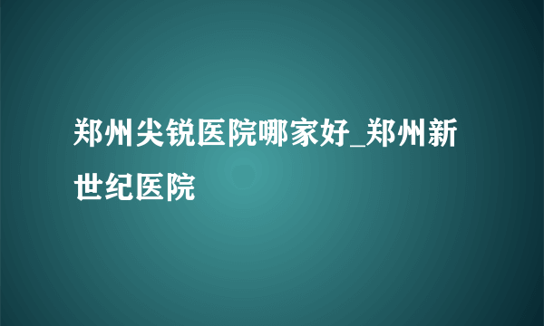 郑州尖锐医院哪家好_郑州新世纪医院