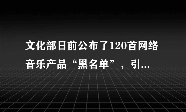 文化部日前公布了120首网络音乐产品“黑名单”，引起社会关注。记者从文化部获悉，目前已着手部署对违规网络音乐经营活动的查处工作，要求8月25日前，凡拒不删除“黑名单”所列网络音乐产品的，文化行政部门和文化市场综合执法机构将依法从严查处，并将处罚结果向社会公布。回答下题。