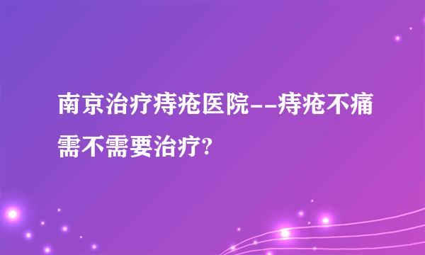 南京治疗痔疮医院--痔疮不痛需不需要治疗?