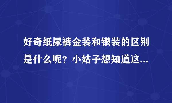 好奇纸尿裤金装和银装的区别是什么呢？小姑子想知道这个两个哪...