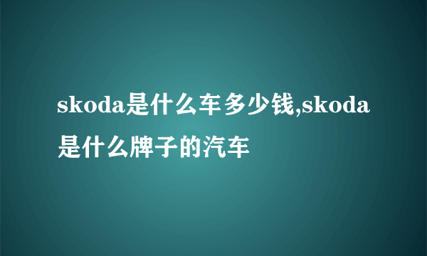 skoda是什么车多少钱,skoda是什么牌子的汽车