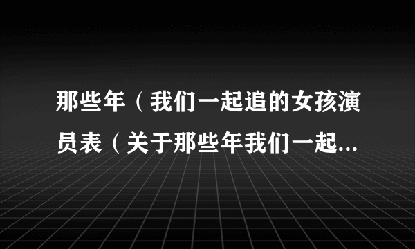 那些年（我们一起追的女孩演员表（关于那些年我们一起追的女孩演员表的简介））