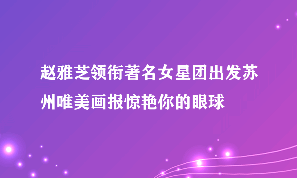 赵雅芝领衔著名女星团出发苏州唯美画报惊艳你的眼球