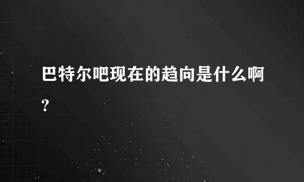 巴特尔吧现在的趋向是什么啊？