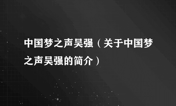 中国梦之声吴强（关于中国梦之声吴强的简介）