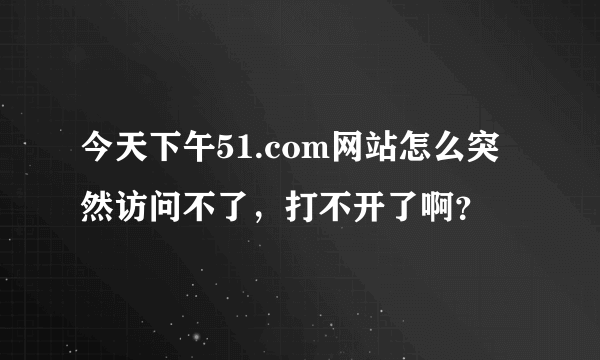 今天下午51.com网站怎么突然访问不了，打不开了啊？