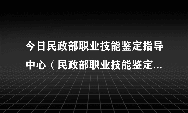 今日民政部职业技能鉴定指导中心（民政部职业技能鉴定指导中心）