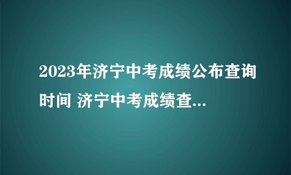 2023年济宁中考成绩公布查询时间 济宁中考成绩查询方式入口 