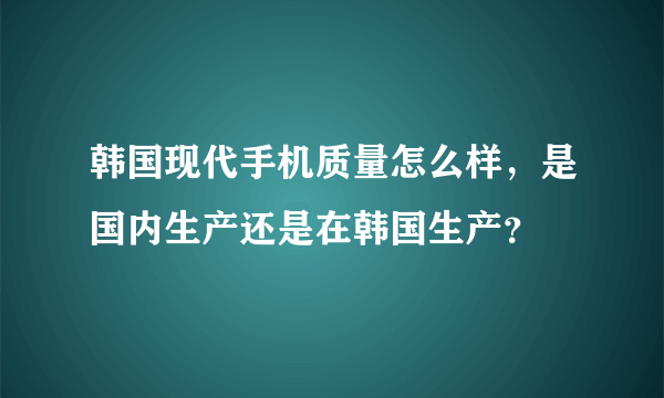 韩国现代手机质量怎么样，是国内生产还是在韩国生产？