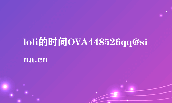 loli的时间OVA448526qq@sina.cn