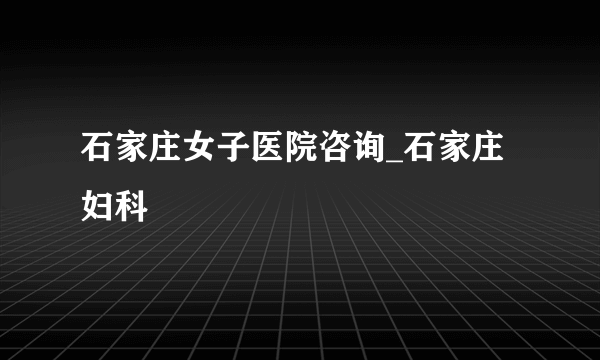 石家庄女子医院咨询_石家庄妇科