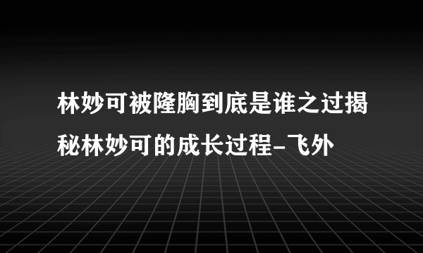 林妙可被隆胸到底是谁之过揭秘林妙可的成长过程-飞外