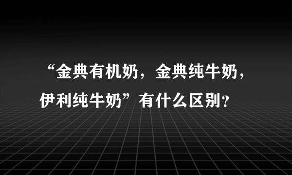 “金典有机奶，金典纯牛奶，伊利纯牛奶”有什么区别？