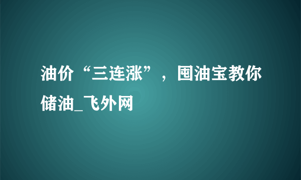 油价“三连涨”，囤油宝教你储油_飞外网