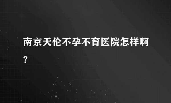 南京天伦不孕不育医院怎样啊？