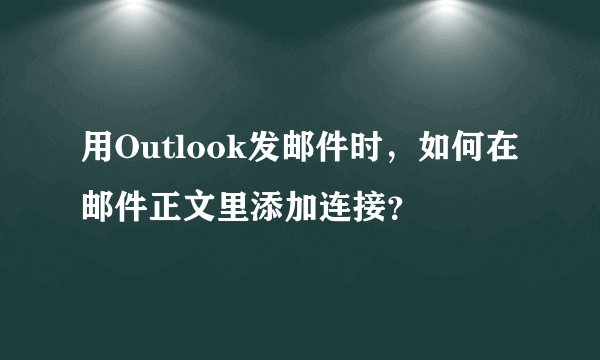 用Outlook发邮件时，如何在邮件正文里添加连接？