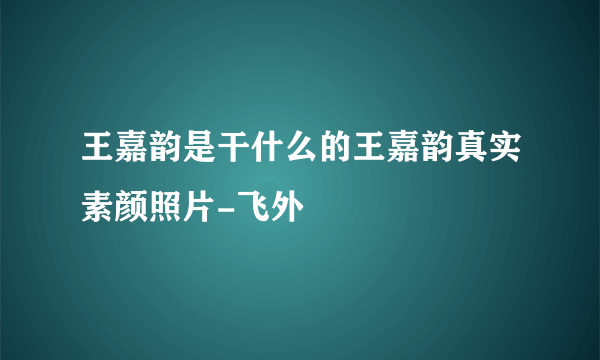 王嘉韵是干什么的王嘉韵真实素颜照片-飞外