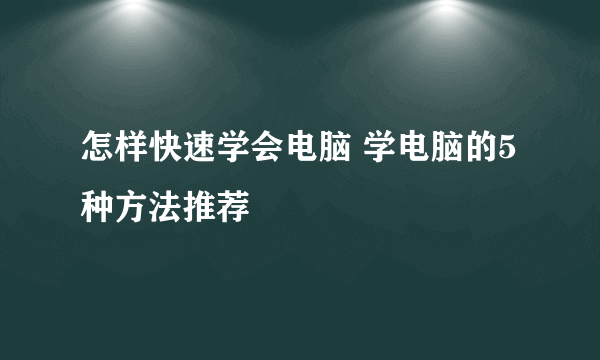 怎样快速学会电脑 学电脑的5种方法推荐