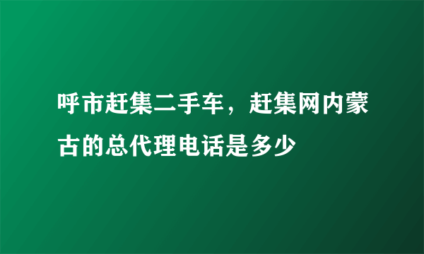 呼市赶集二手车，赶集网内蒙古的总代理电话是多少