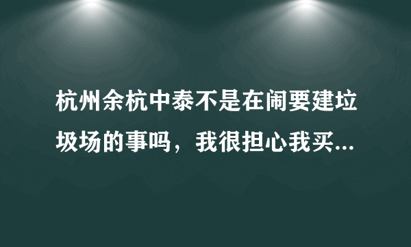 杭州余杭中泰不是在闹要建垃圾场的事吗，我很担心我买的房子也是余杭那边不知道会不会受到影响