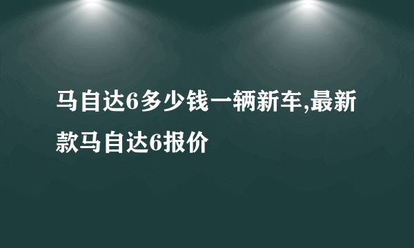 马自达6多少钱一辆新车,最新款马自达6报价