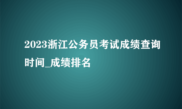 2023浙江公务员考试成绩查询时间_成绩排名