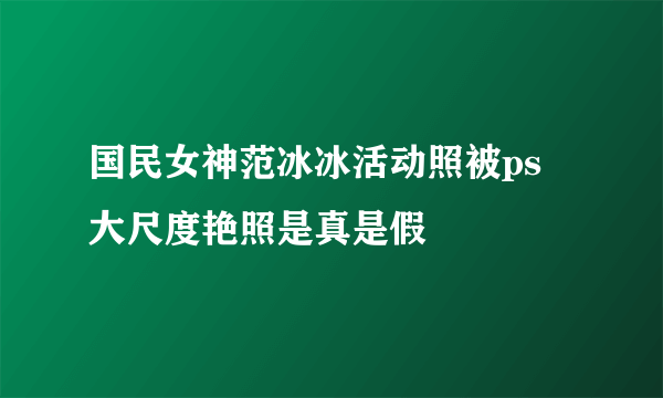 国民女神范冰冰活动照被ps  大尺度艳照是真是假