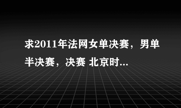 求2011年法网女单决赛，男单半决赛，决赛 北京时间的转播时间。谢谢