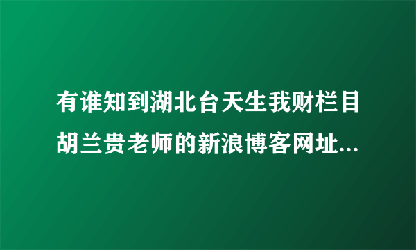 有谁知到湖北台天生我财栏目胡兰贵老师的新浪博客网址吗？请告知。谢谢了！