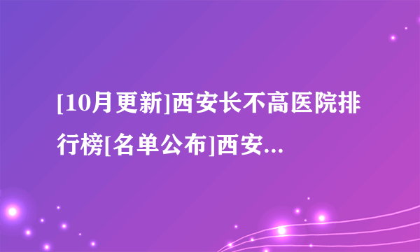 [10月更新]西安长不高医院排行榜[名单公布]西安看长不高专科医院