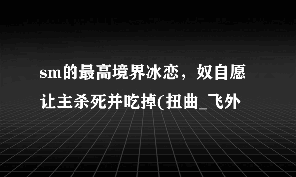 sm的最高境界冰恋，奴自愿让主杀死并吃掉(扭曲_飞外