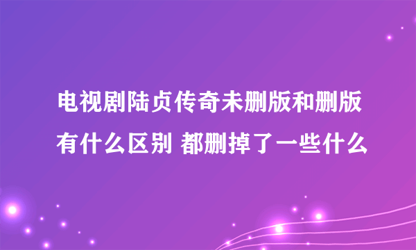 电视剧陆贞传奇未删版和删版有什么区别 都删掉了一些什么