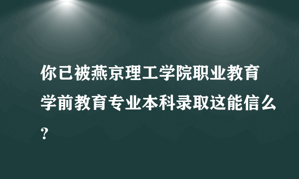 你已被燕京理工学院职业教育学前教育专业本科录取这能信么？