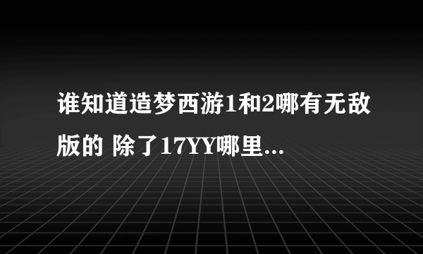 谁知道造梦西游1和2哪有无敌版的 除了17YY哪里有啊 有的话请告诉我！急啊~！！！！！！！！！