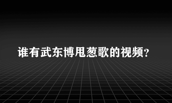 谁有武东博甩葱歌的视频？