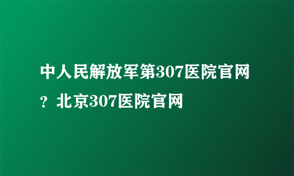 中人民解放军第307医院官网？北京307医院官网