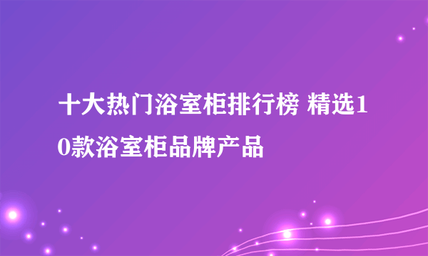 十大热门浴室柜排行榜 精选10款浴室柜品牌产品