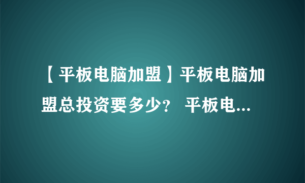 【平板电脑加盟】平板电脑加盟总投资要多少？ 平板电脑加盟费要多少？