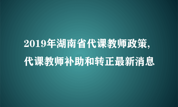 2019年湖南省代课教师政策,代课教师补助和转正最新消息