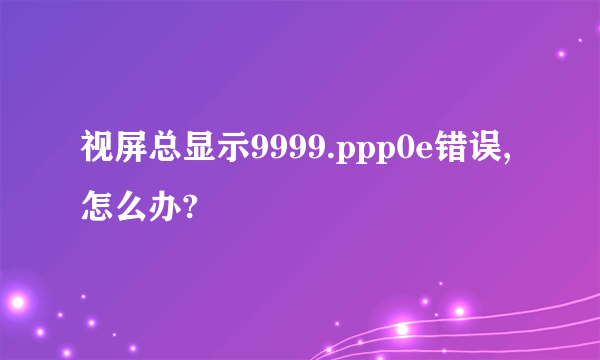 视屏总显示9999.ppp0e错误,怎么办?