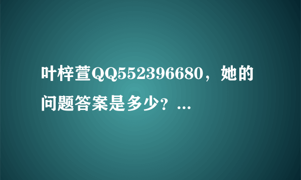 叶梓萱QQ552396680，她的问题答案是多少？我加不了，英文名yoyiki.Una，答了也不对，求求..