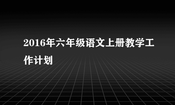 2016年六年级语文上册教学工作计划