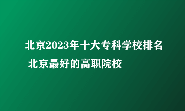 北京2023年十大专科学校排名 北京最好的高职院校