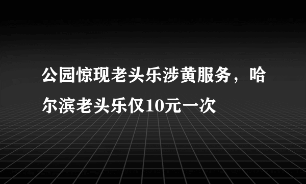 公园惊现老头乐涉黄服务，哈尔滨老头乐仅10元一次 