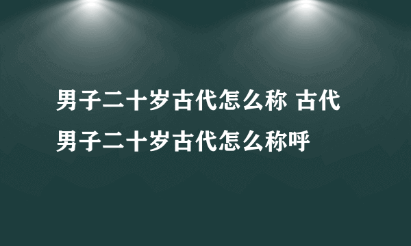 男子二十岁古代怎么称 古代男子二十岁古代怎么称呼