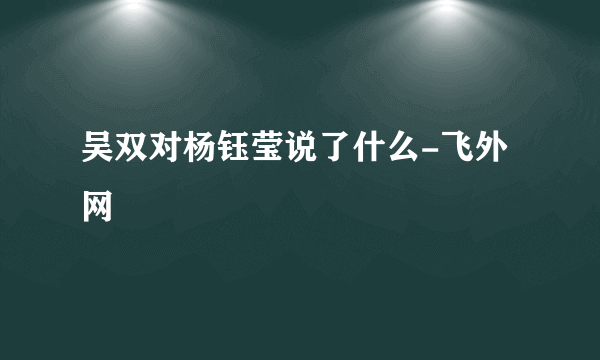 吴双对杨钰莹说了什么-飞外网